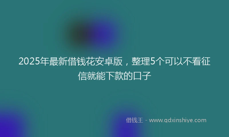 2025年最新借钱花安卓版，整理5个可以不看征信就能下款的口子