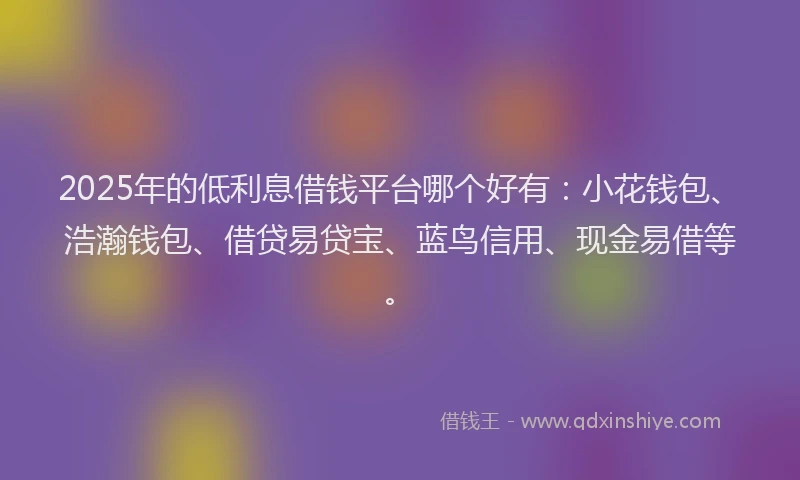 2025年的低利息借钱平台哪个好有：小花钱包、浩瀚钱包、借贷易贷宝、蓝鸟信用、现金易借等。