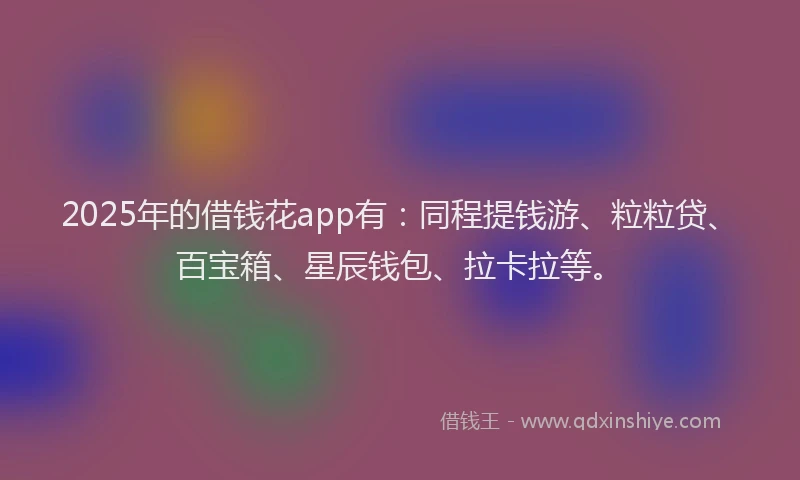 2025年的借钱花app有：同程提钱游、粒粒贷、百宝箱、星辰钱包、拉卡拉等。