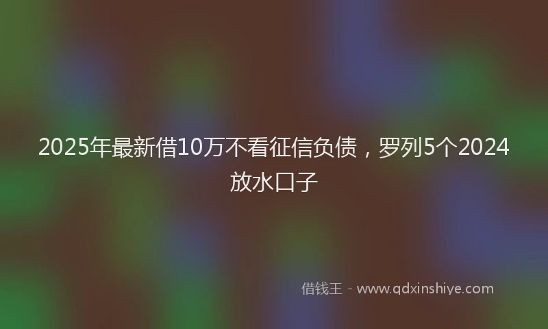 2025年最新借10万不看征信负债，罗列5个2024放水口子