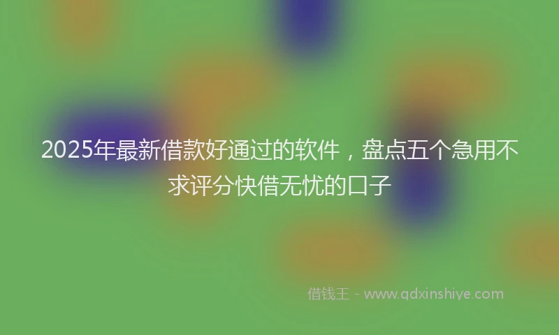 2025年最新借款好通过的软件，盘点五个急用不求评分快借无忧的口子