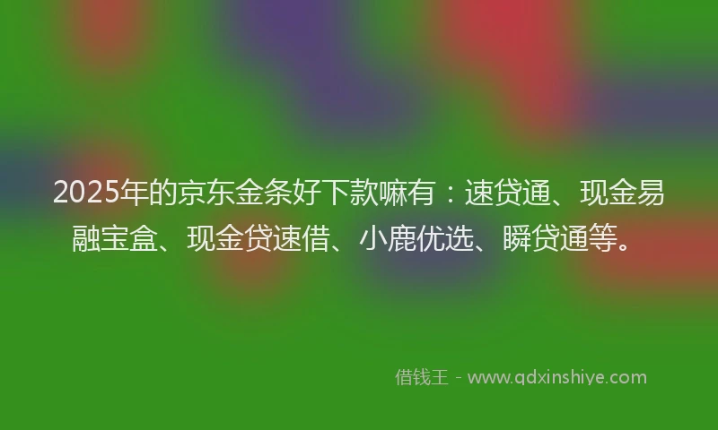 2025年的京东金条好下款嘛有：速贷通、现金易融宝盒、现金贷速借、小鹿优选、瞬贷通等。