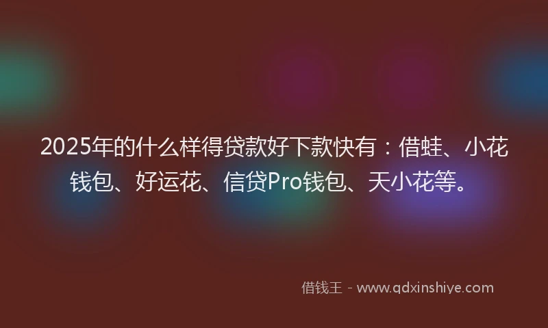 2025年的什么样得贷款好下款快有：借蛙、小花钱包、好运花、信贷Pro钱包、天小花等。