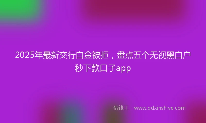 2025年最新交行白金被拒，盘点五个无视黑白户秒下款口子app