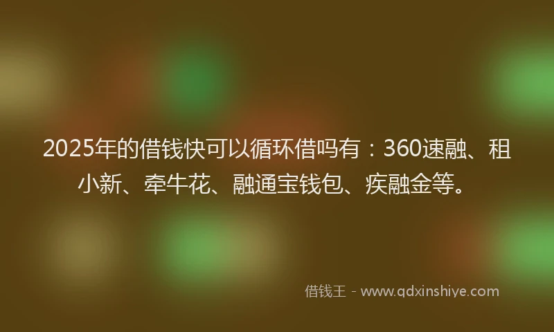 2025年的借钱快可以循环借吗有：360速融、租小新、牵牛花、融通宝钱包、疾融金等。