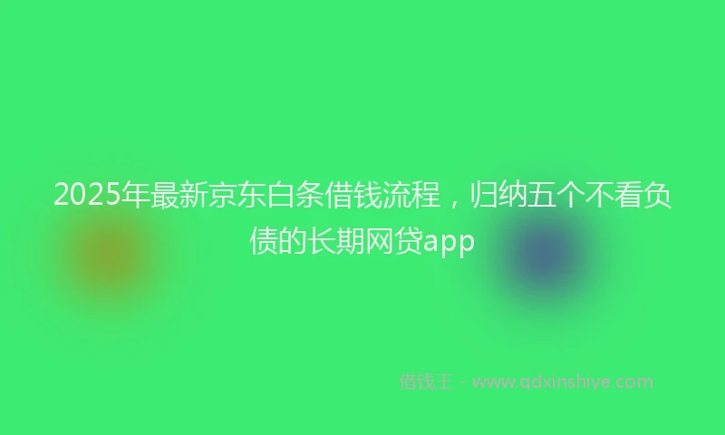 2025年最新京东白条借钱流程，归纳五个不看负债的长期网贷app