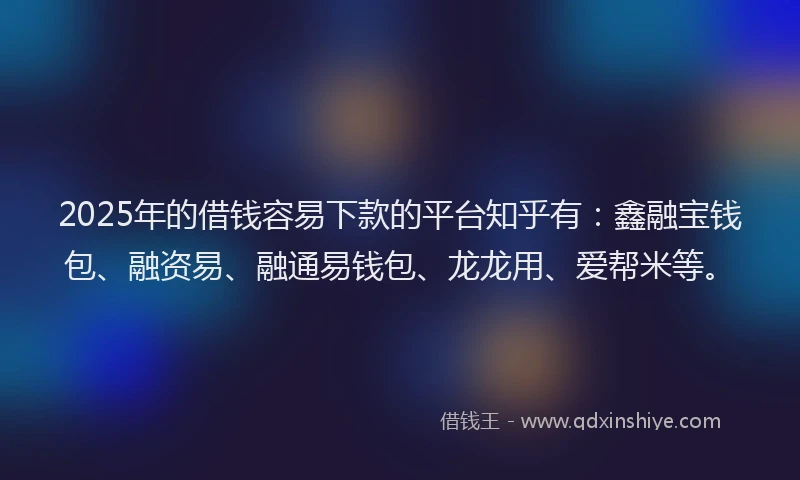 2025年的借钱容易下款的平台知乎有：鑫融宝钱包、融资易、融通易钱包、龙龙用、爱帮米等。
