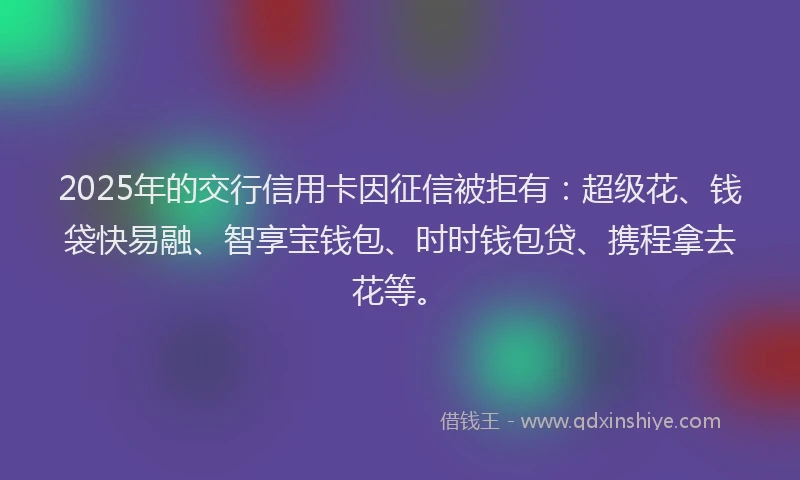 2025年的交行信用卡因征信被拒有：超级花、钱袋快易融、智享宝钱包、时时钱包贷、携程拿去花等。