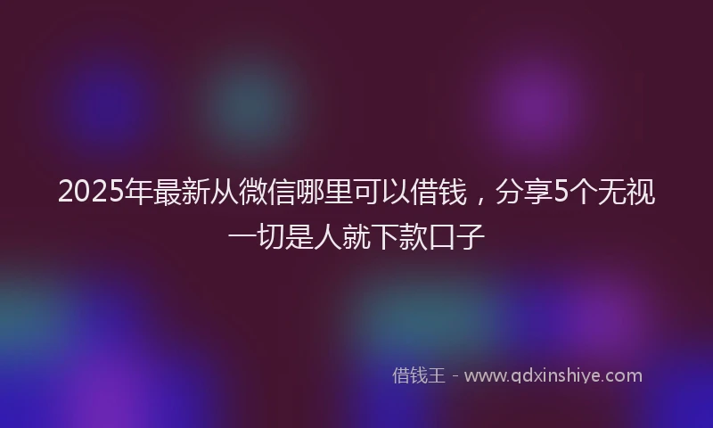 2025年最新从微信哪里可以借钱，分享5个无视一切是人就下款口子