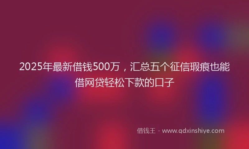 2025年最新借钱500万，汇总五个征信瑕疵也能借网贷轻松下款的口子