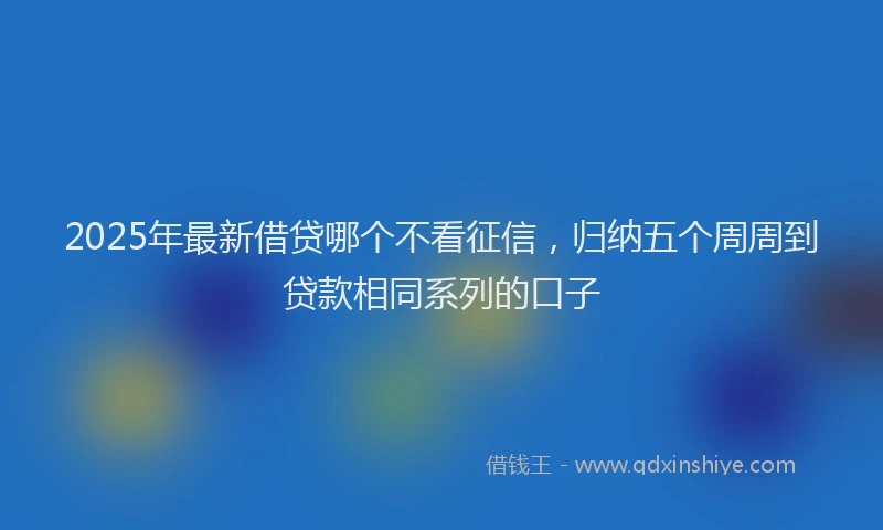 2025年最新借贷哪个不看征信，归纳五个周周到贷款相同系列的口子