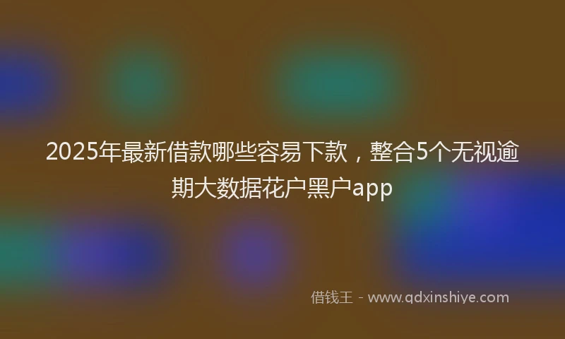 2025年最新借款哪些容易下款，整合5个无视逾期大数据花户黑户app