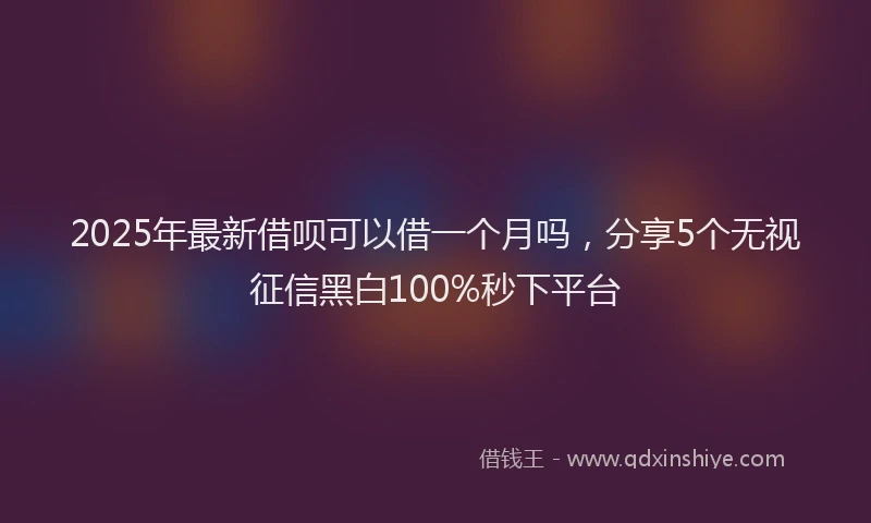 2025年最新借呗可以借一个月吗，分享5个无视征信黑白100%秒下平台