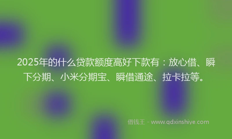2025年的什么贷款额度高好下款有：放心借、瞬下分期、小米分期宝、瞬借通途、拉卡拉等。