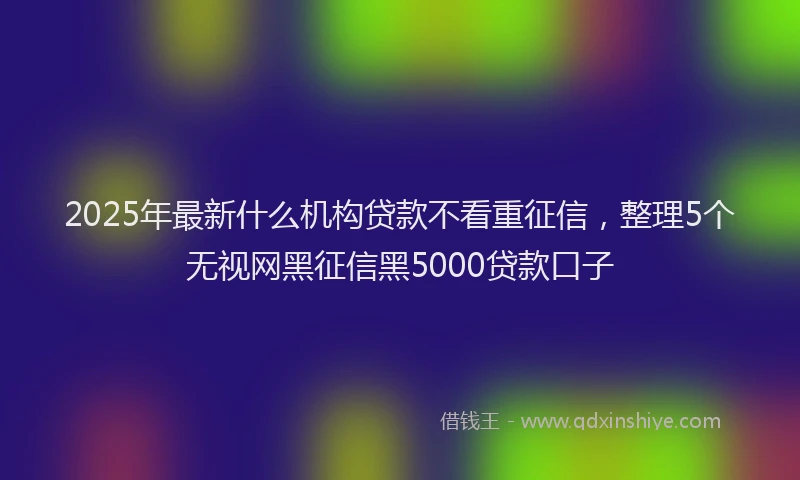 2025年最新什么机构贷款不看重征信，整理5个无视网黑征信黑5000贷款口子