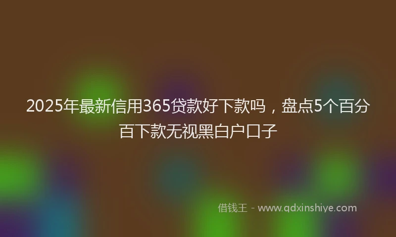 2025年最新信用365贷款好下款吗，盘点5个百分百下款无视黑白户口子