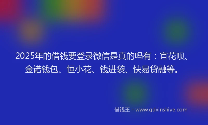 2025年的借钱要登录微信是真的吗有：宜花呗、金诺钱包、恒小花、钱进袋、快易贷融等。