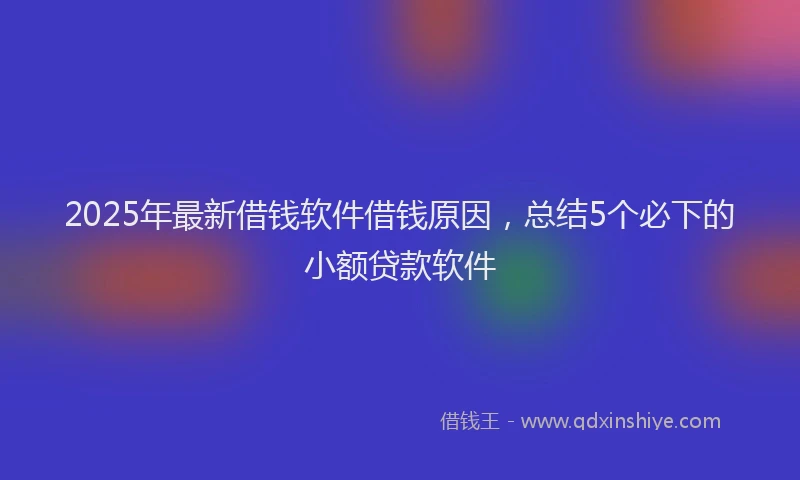 2025年最新借钱软件借钱原因，总结5个必下的小额贷款软件