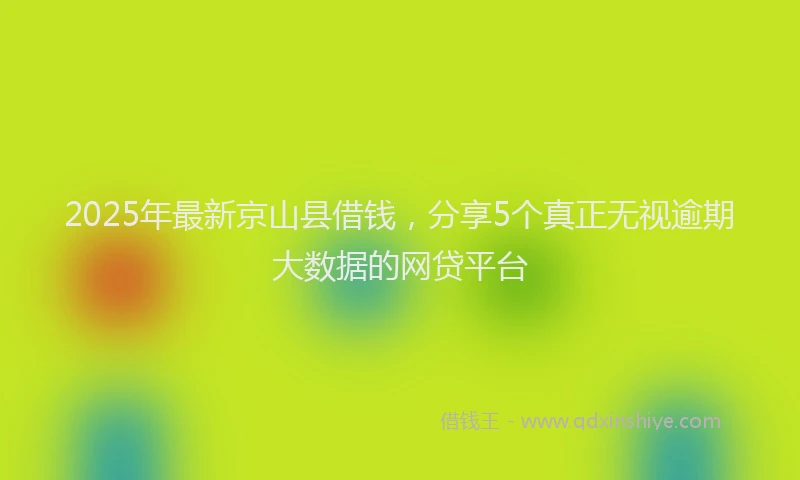 2025年最新京山县借钱，分享5个真正无视逾期大数据的网贷平台