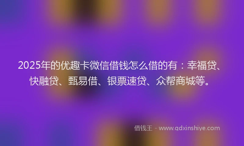 2025年的优趣卡微信借钱怎么借的有：幸福贷、快融贷、甄易借、银票速贷、众帮商城等。