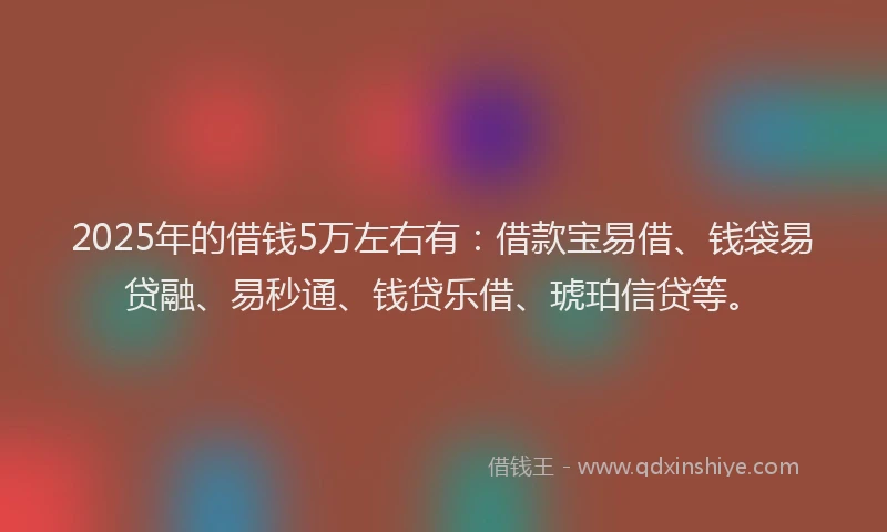 2025年的借钱5万左右有：借款宝易借、钱袋易贷融、易秒通、钱贷乐借、琥珀信贷等。