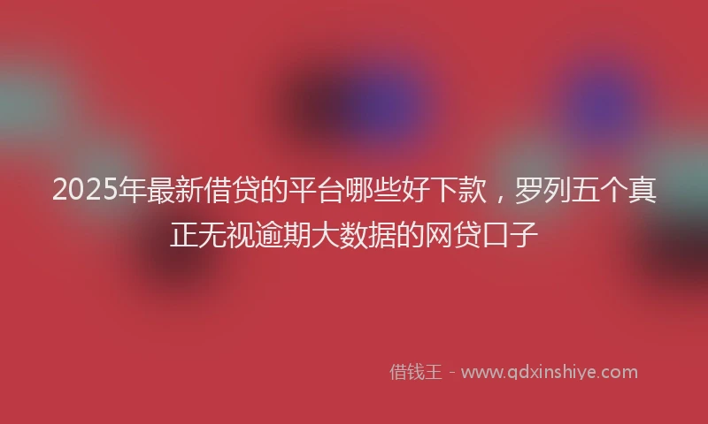 2025年最新借贷的平台哪些好下款，罗列五个真正无视逾期大数据的网贷口子