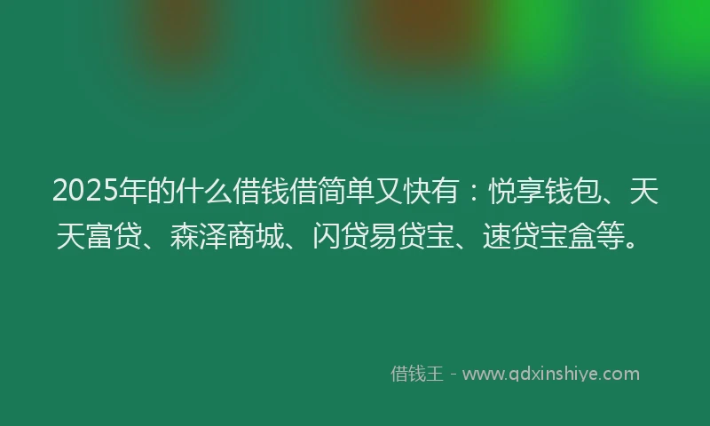 2025年的什么借钱借简单又快有：悦享钱包、天天富贷、森泽商城、闪贷易贷宝、速贷宝盒等。