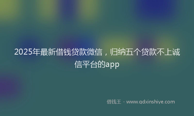 2025年最新借钱贷款微信，归纳五个贷款不上诚信平台的app