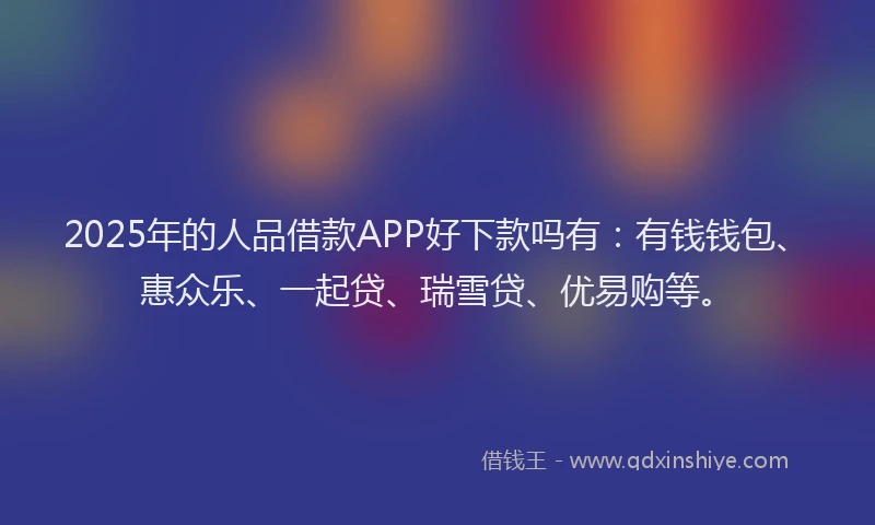 2025年的人品借款APP好下款吗有：有钱钱包、惠众乐、一起贷、瑞雪贷、优易购等。