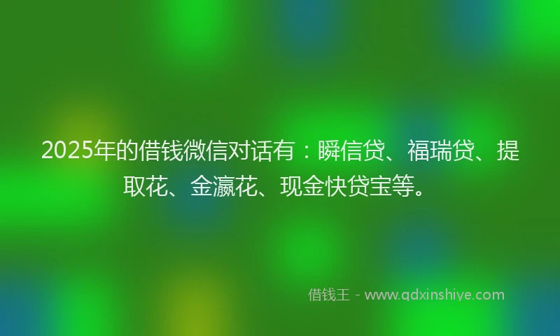 2025年的借钱微信对话有：瞬信贷、福瑞贷、提取花、金瀛花、现金快贷宝等。