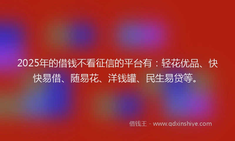 2025年的借钱不看征信的平台有：轻花优品、快快易借、随易花、洋钱罐、民生易贷等。