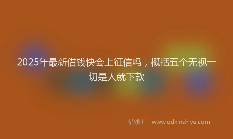 2025年最新借钱快会上征信吗，概括五个无视一切是人就下款