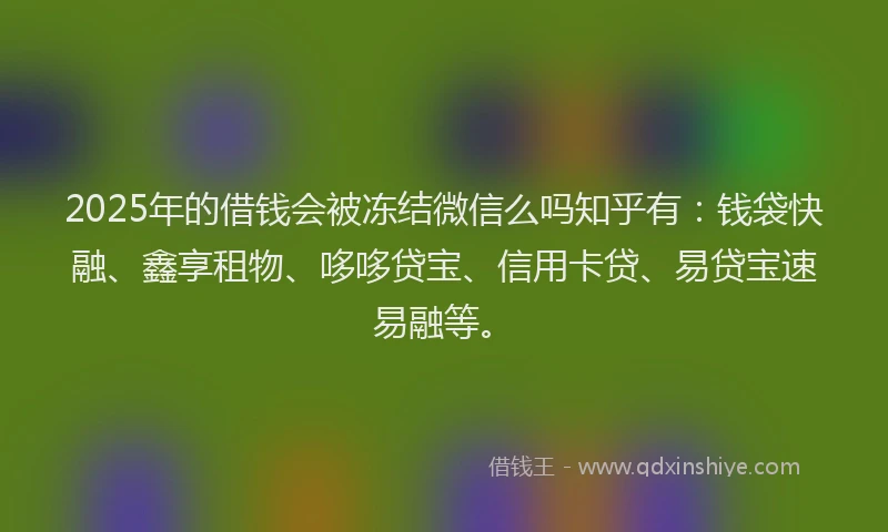 2025年的借钱会被冻结微信么吗知乎有：钱袋快融、鑫享租物、哆哆贷宝、信用卡贷、易贷宝速易融等。