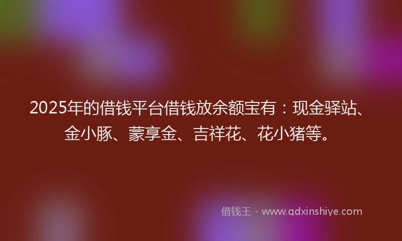 2025年的借钱平台借钱放余额宝有：现金驿站、金小豚、蒙享金、吉祥花、花小猪等。