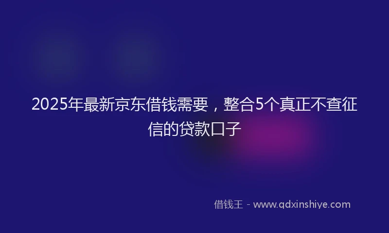 2025年最新京东借钱需要，整合5个真正不查征信的贷款口子
