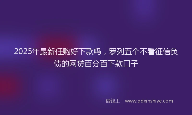 2025年最新任购好下款吗，罗列五个不看征信负债的网贷百分百下款口子
