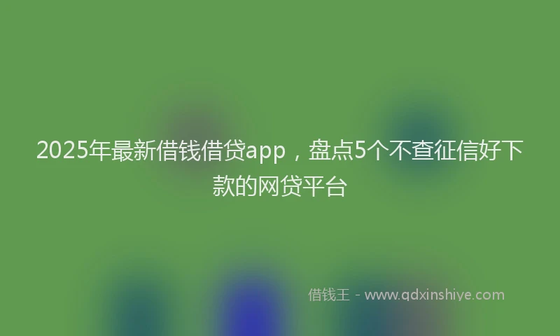 2025年最新借钱借贷app，盘点5个不查征信好下款的网贷平台