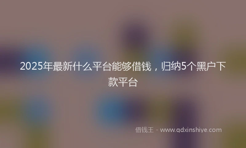 2025年最新什么平台能够借钱，归纳5个黑户下款平台