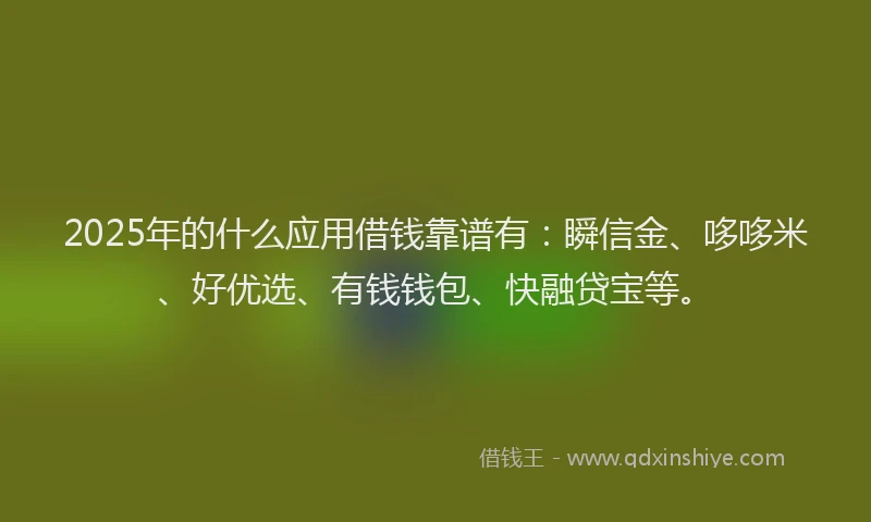 2025年的什么应用借钱靠谱有：瞬信金、哆哆米、好优选、有钱钱包、快融贷宝等。