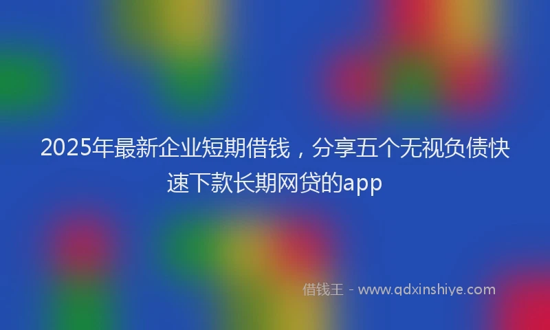 2025年最新企业短期借钱，分享五个无视负债快速下款长期网贷的app