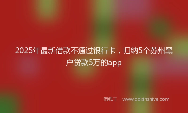 2025年最新借款不通过银行卡，归纳5个苏州黑户贷款5万的app