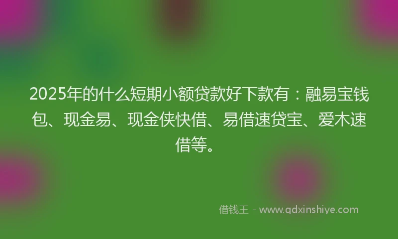 2025年的什么短期小额贷款好下款有：融易宝钱包、现金易、现金侠快借、易借速贷宝、爱木速借等。
