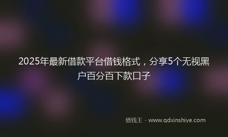 2025年最新借款平台借钱格式，分享5个无视黑户百分百下款口子
