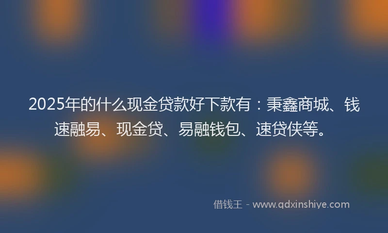 2025年的什么现金贷款好下款有：秉鑫商城、钱速融易、现金贷、易融钱包、速贷侠等。