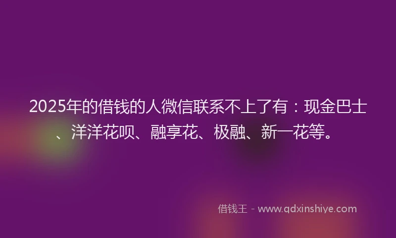 2025年的借钱的人微信联系不上了有：现金巴士、洋洋花呗、融享花、极融、新一花等。