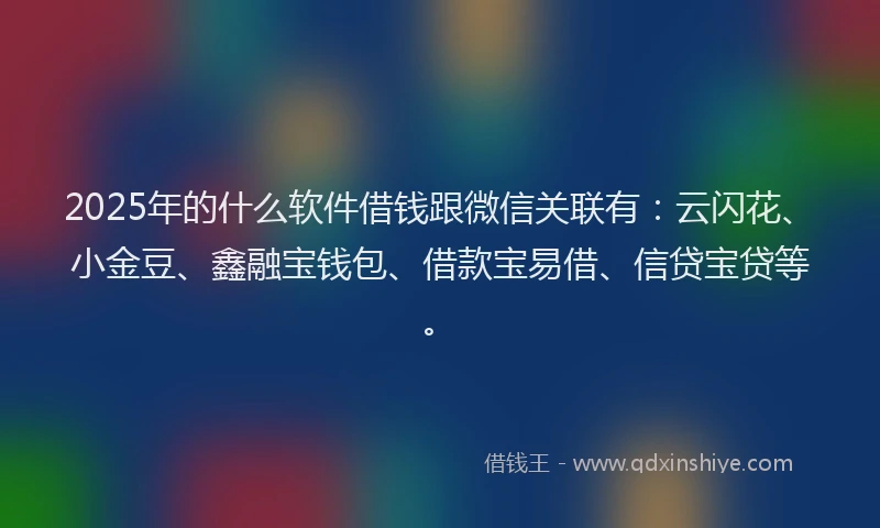 2025年的什么软件借钱跟微信关联有：云闪花、小金豆、鑫融宝钱包、借款宝易借、信贷宝贷等。