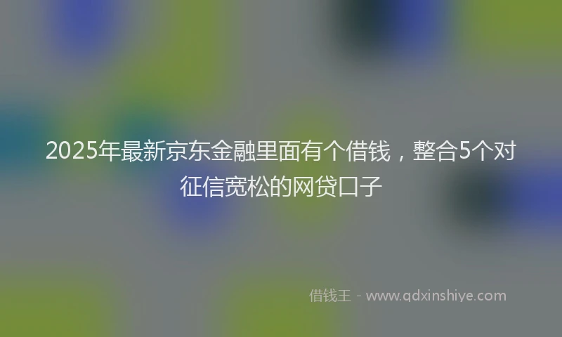 2025年最新京东金融里面有个借钱，整合5个对征信宽松的网贷口子
