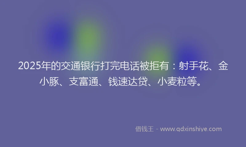 2025年的交通银行打完电话被拒有：射手花、金小豚、支富通、钱速达贷、小麦粒等。