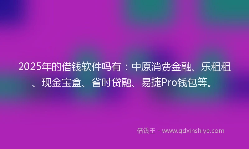 2025年的借钱软件吗有：中原消费金融、乐租租、现金宝盒、省时贷融、易捷Pro钱包等。