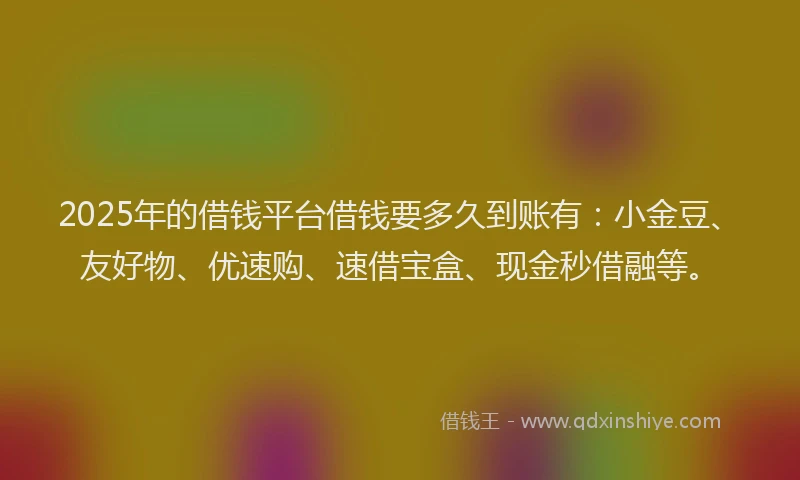 2025年的借钱平台借钱要多久到账有：小金豆、友好物、优速购、速借宝盒、现金秒借融等。